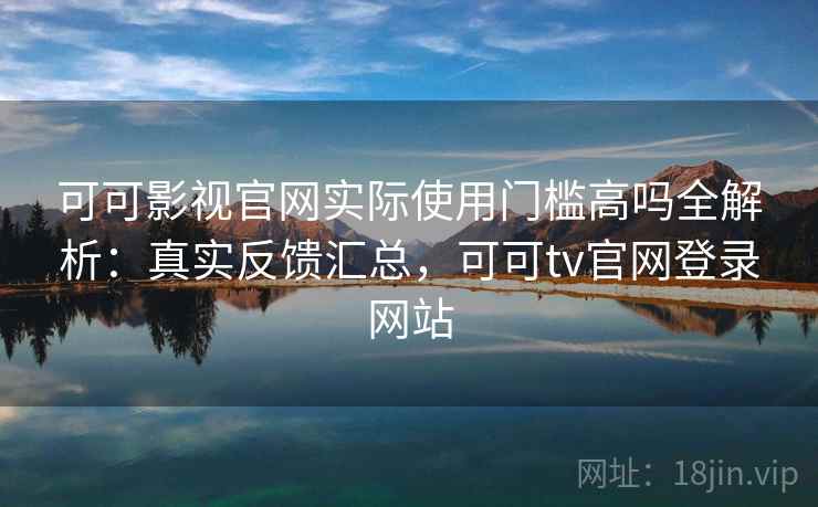可可影视官网实际使用门槛高吗全解析：真实反馈汇总，可可tv官网登录网站