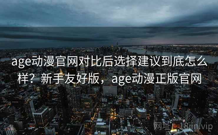 age动漫官网对比后选择建议到底怎么样？新手友好版，age动漫正版官网