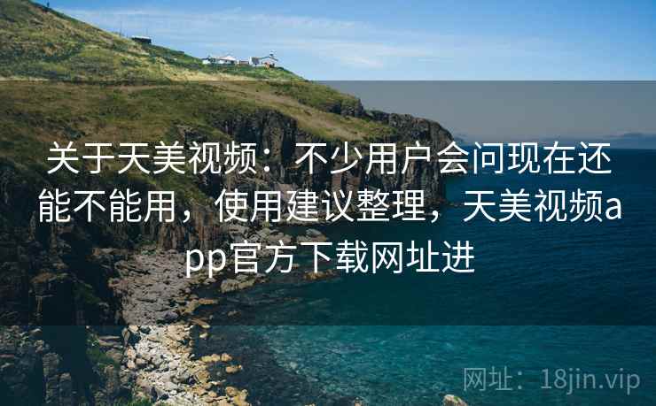 关于天美视频：不少用户会问现在还能不能用，使用建议整理，天美视频app官方下载网址进