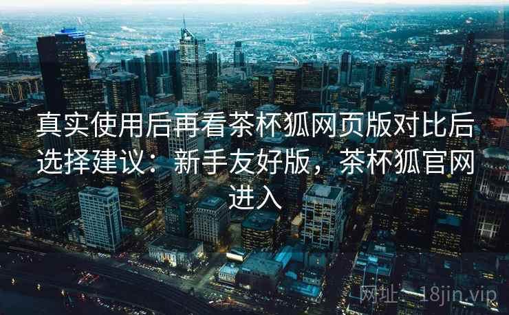 真实使用后再看茶杯狐网页版对比后选择建议：新手友好版，茶杯狐官网进入