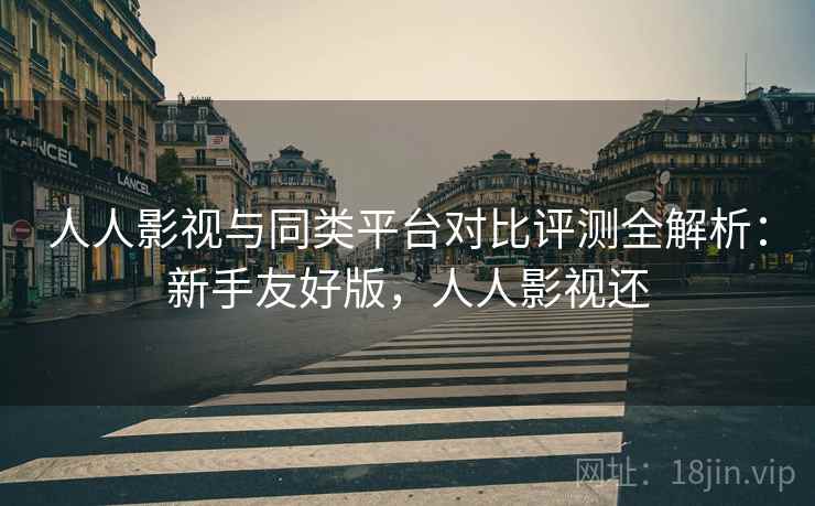 人人影视与同类平台对比评测全解析：新手友好版，人人影视还