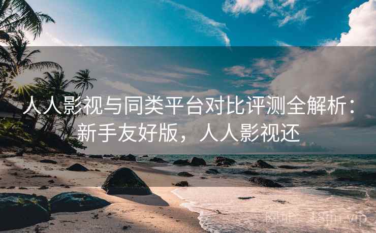 人人影视与同类平台对比评测全解析：新手友好版，人人影视还