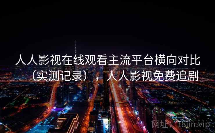 人人影视在线观看主流平台横向对比(实测记录),人人影视免费追剧 人人影视在线观看主流平台横向对比(实测记录),人人影视免费追剧