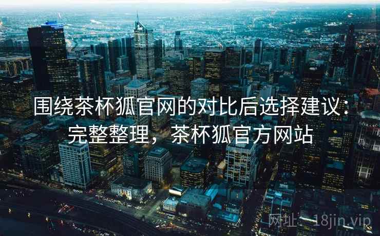 围绕茶杯狐官网的对比后选择建议：完整整理，茶杯狐官方网站