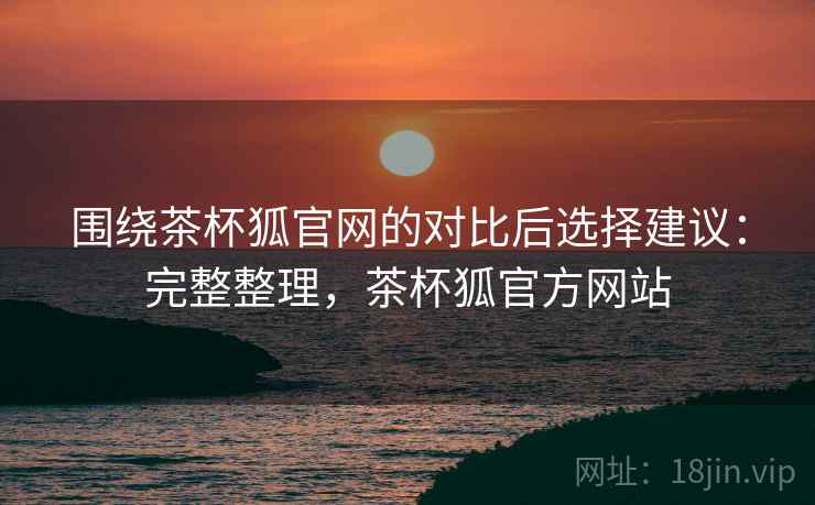围绕茶杯狐官网的对比后选择建议：完整整理，茶杯狐官方网站