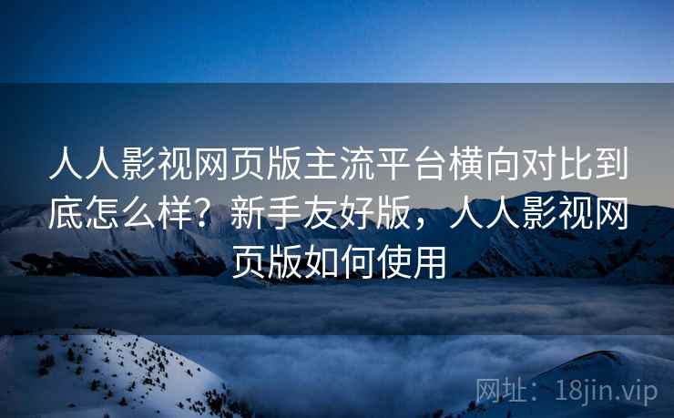 人人影视网页版主流平台横向对比到底怎么样？新手友好版，人人影视网页版如何使用