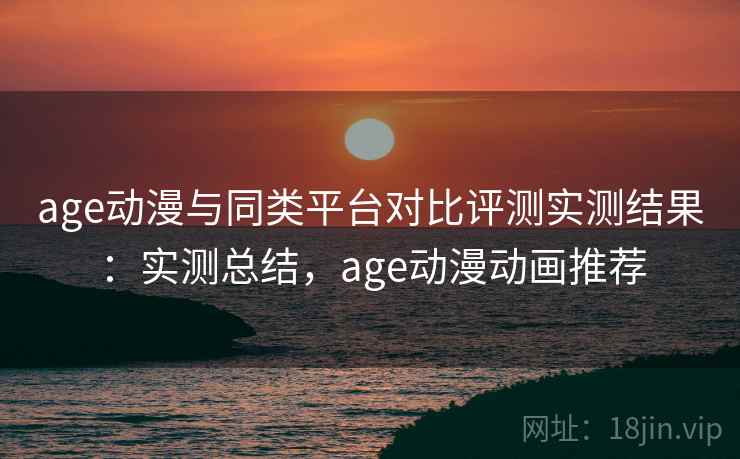 age动漫与同类平台对比评测实测结果：实测总结，age动漫动画推荐