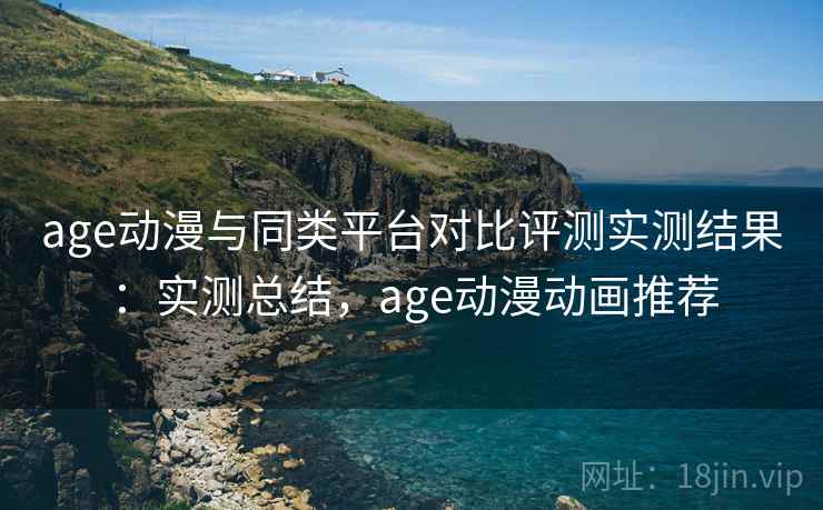 age动漫与同类平台对比评测实测结果：实测总结，age动漫动画推荐