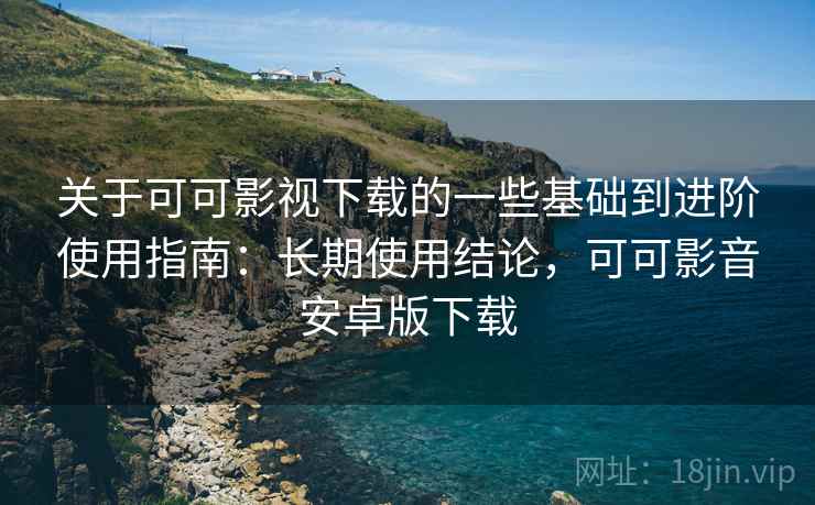 关于可可影视下载的一些基础到进阶使用指南：长期使用结论，可可影音安卓版下载