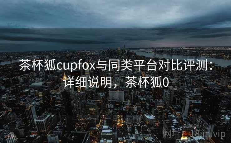 茶杯狐cupfox与同类平台对比评测：详细说明，茶杯狐0