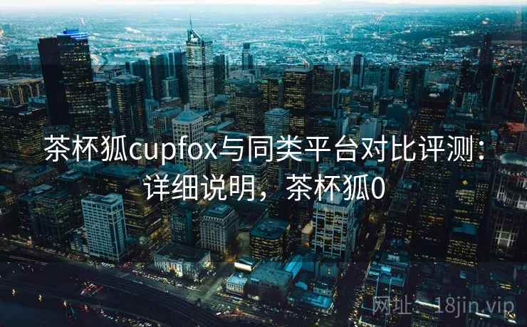 茶杯狐cupfox与同类平台对比评测：详细说明，茶杯狐0