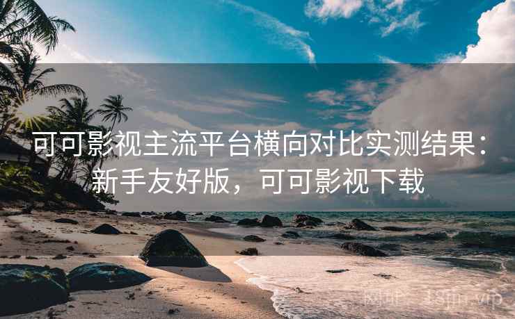 可可影视主流平台横向对比实测结果：新手友好版，可可影视下载