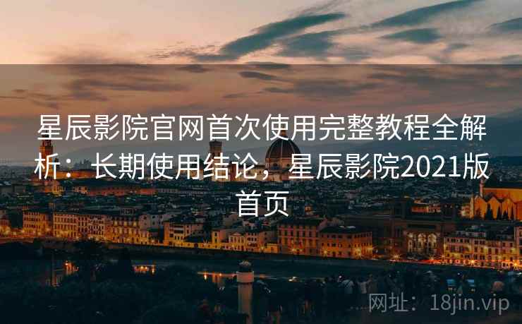 星辰影院官网首次使用完整教程全解析：长期使用结论，星辰影院2021版首页