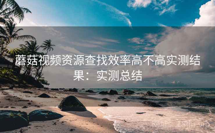 蘑菇视频资源查找效率高不高实测结果：实测总结