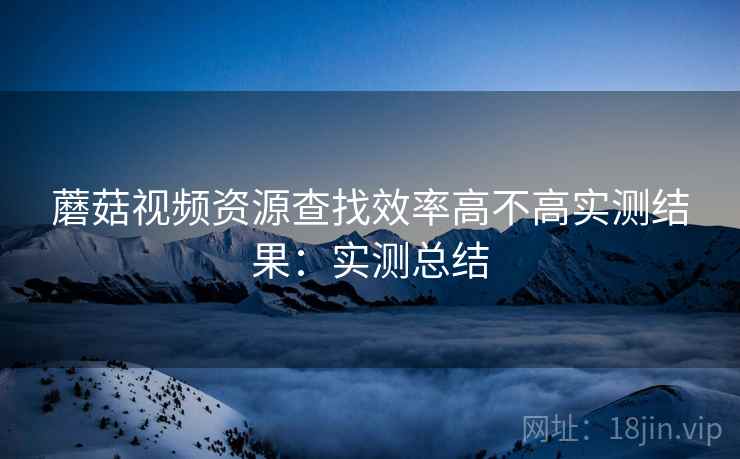 蘑菇视频资源查找效率高不高实测结果：实测总结