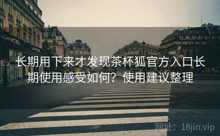 长期用下来才发现茶杯狐官方入口长期使用感受如何？使用建议整理