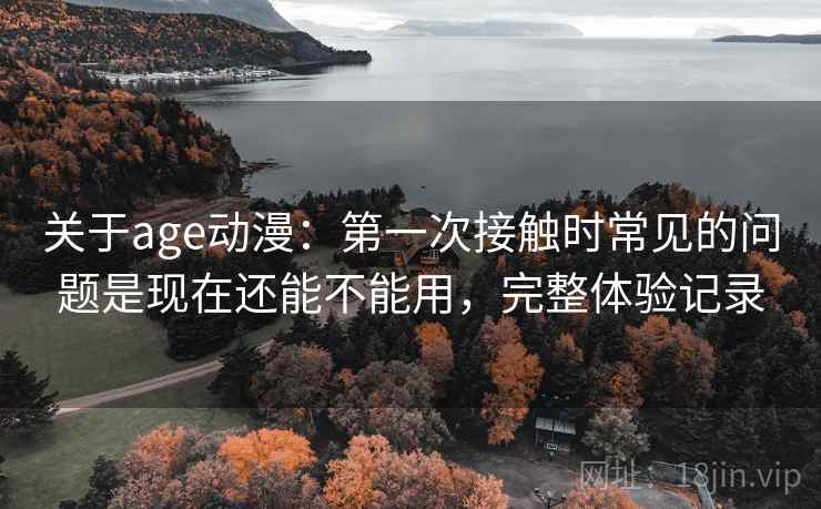 关于age动漫：第一次接触时常见的问题是现在还能不能用，完整体验记录
