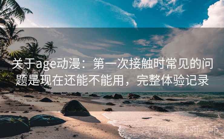 关于age动漫：第一次接触时常见的问题是现在还能不能用，完整体验记录