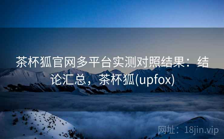 茶杯狐官网多平台实测对照结果：结论汇总，茶杯狐(upfox)