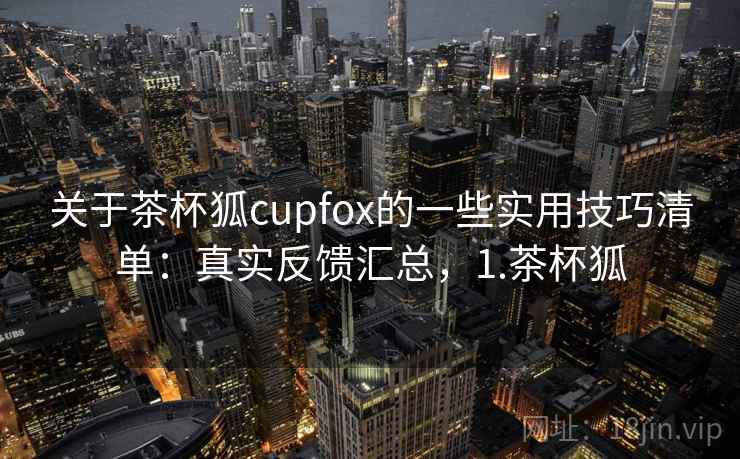关于茶杯狐cupfox的一些实用技巧清单：真实反馈汇总，1.茶杯狐