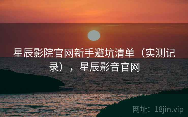 星辰影院官网新手避坑清单（实测记录），星辰影音官网