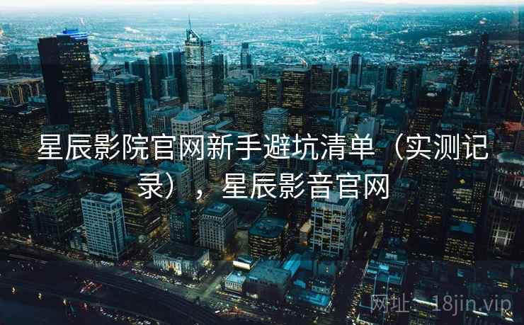 星辰影院官网新手避坑清单(实测记录),星辰影音官网 星辰影院官网新手避坑清单(实测记录),星辰影音官网