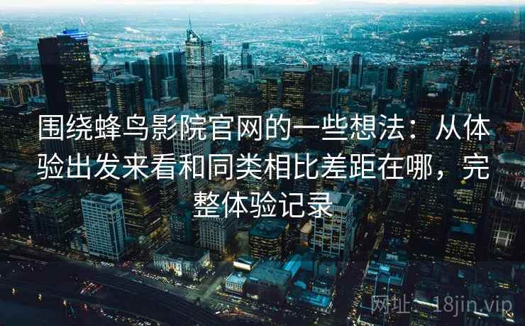 围绕蜂鸟影院官网的一些想法：从体验出发来看和同类相比差距在哪，完整体验记录