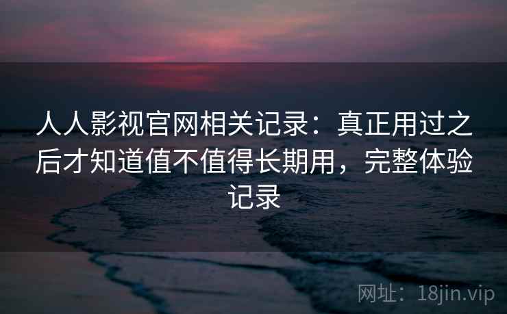 人人影视官网相关记录：真正用过之后才知道值不值得长期用，完整体验记录