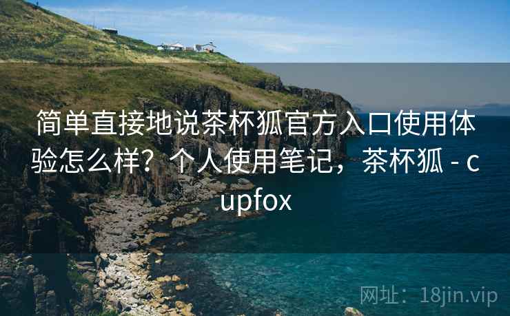 简单直接地说茶杯狐官方入口使用体验怎么样？个人使用笔记，茶杯狐 - cupfox
