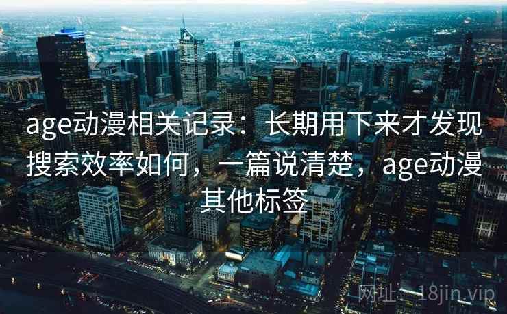 age动漫相关记录:长期用下来才发现搜索效率如何,一篇说清楚,age动漫其他标签 age动漫相关记录:长期用下来才发现搜索效率如何,一篇说清楚,age动漫其他标签