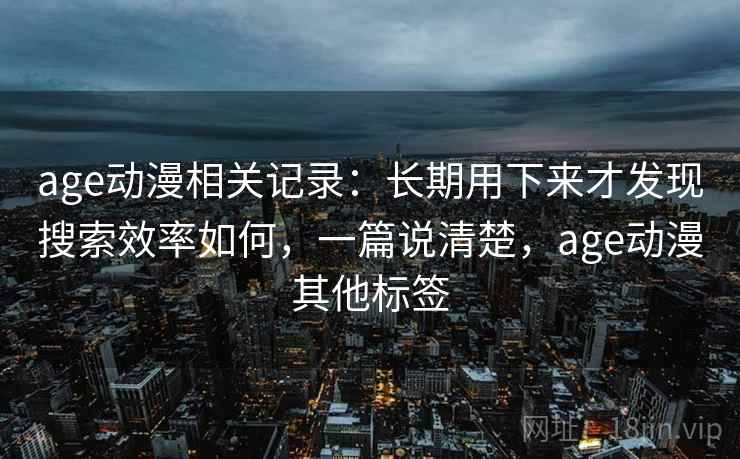 age动漫相关记录：长期用下来才发现搜索效率如何，一篇说清楚，age动漫其他标签