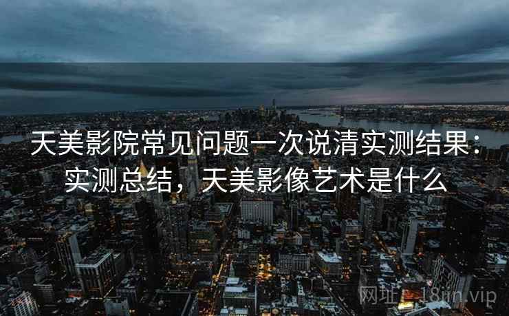 天美影院常见问题一次说清实测结果：实测总结，天美影像艺术是什么