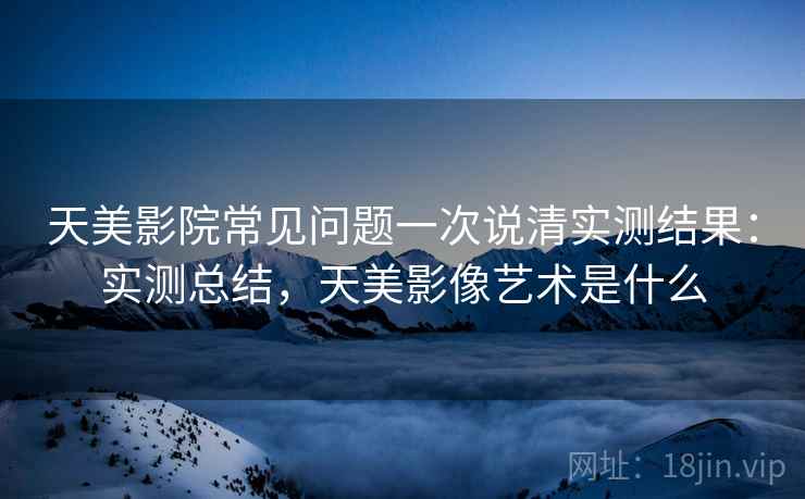 天美影院常见问题一次说清实测结果:实测总结,天美影像艺术是什么 天美影院常见问题一次说清实测结果:实测总结,天美影像艺术是什么