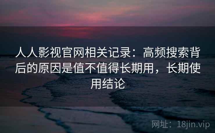 人人影视官网相关记录：高频搜索背后的原因是值不值得长期用，长期使用结论