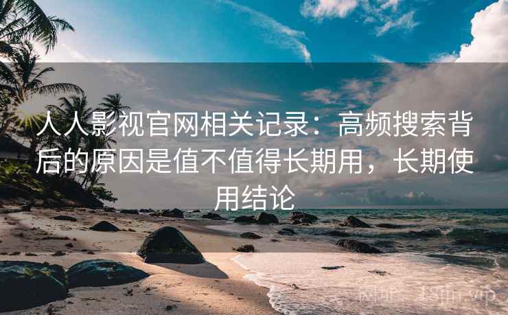 人人影视官网相关记录:高频搜索背后的原因是值不值得长期用,长期使用结论 人人影视官网相关记录:高频搜索背后的原因是值不值得长期用,长期使用结论
