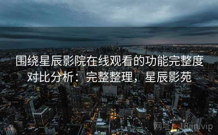 围绕星辰影院在线观看的功能完整度对比分析：完整整理，星辰影苑