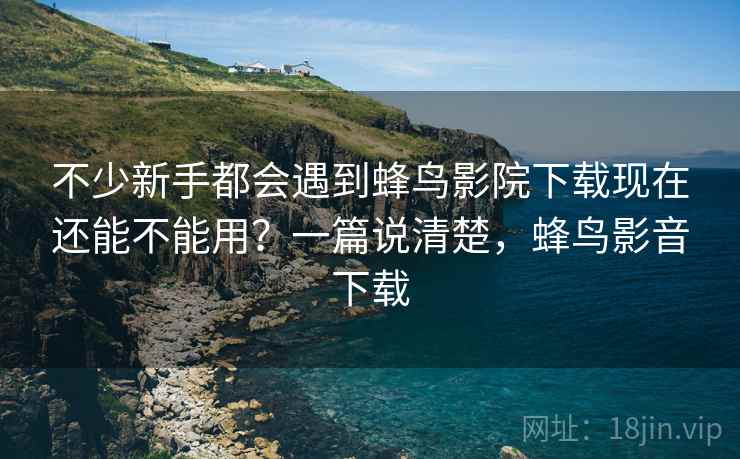 不少新手都会遇到蜂鸟影院下载现在还能不能用?一篇说清楚,蜂鸟影音下载 不少新手都会遇到蜂鸟影院下载现在还能不能用?一篇说清楚,蜂鸟影音下载