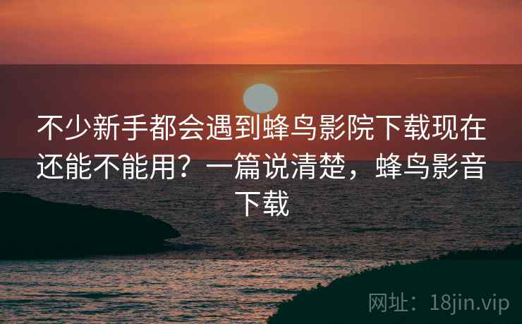 不少新手都会遇到蜂鸟影院下载现在还能不能用?一篇说清楚,蜂鸟影音下载 不少新手都会遇到蜂鸟影院下载现在还能不能用?一篇说清楚,蜂鸟影音下载