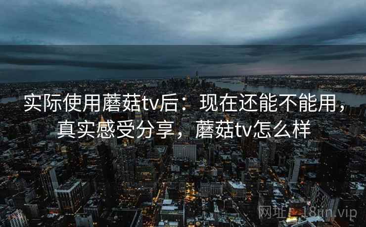 实际使用蘑菇tv后:现在还能不能用,真实感受分享,蘑菇tv怎么样 实际使用蘑菇tv后:现在还能不能用,真实感受分享,蘑菇tv怎么样