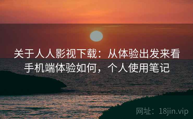 关于人人影视下载:从体验出发来看手机端体验如何,个人使用笔记 关于人人影视下载:从体验出发来看手机端体验如何,个人使用笔记