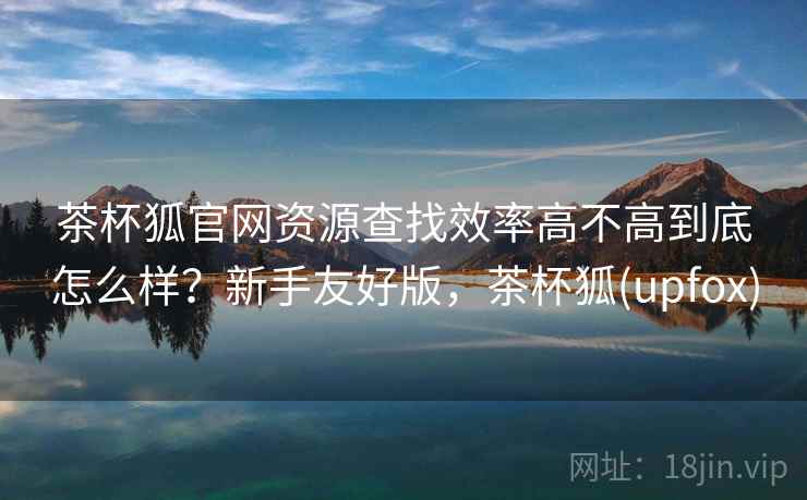 茶杯狐官网资源查找效率高不高到底怎么样?新手友好版,茶杯狐(upfox) 茶杯狐官网资源查找效率高不高到底怎么样?新手友好版,茶杯狐(upfox)