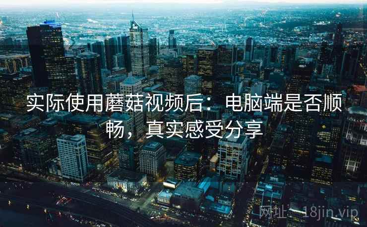 实际使用蘑菇视频后:电脑端是否顺畅,真实感受分享 实际使用蘑菇视频后:电脑端是否顺畅,真实感受分享