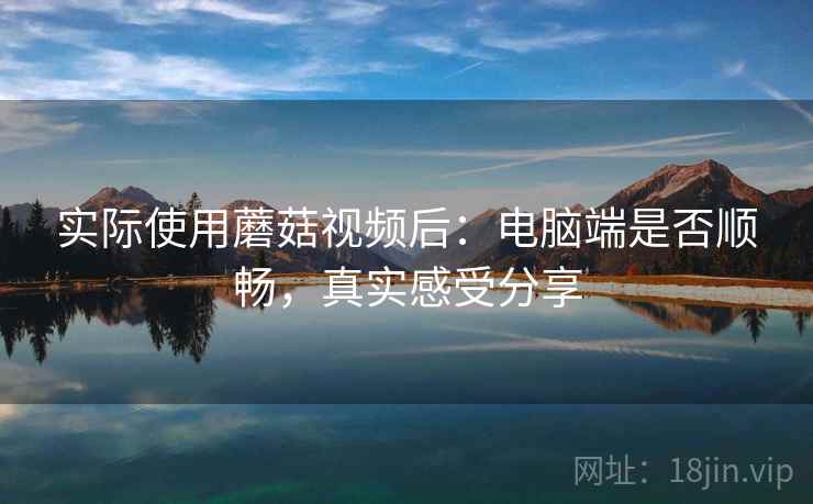 实际使用蘑菇视频后：电脑端是否顺畅，真实感受分享