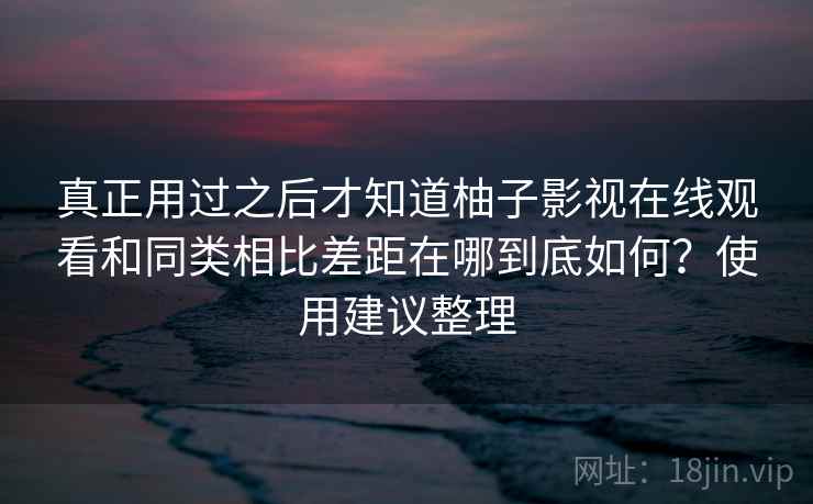 真正用过之后才知道柚子影视在线观看和同类相比差距在哪到底如何？使用建议整理