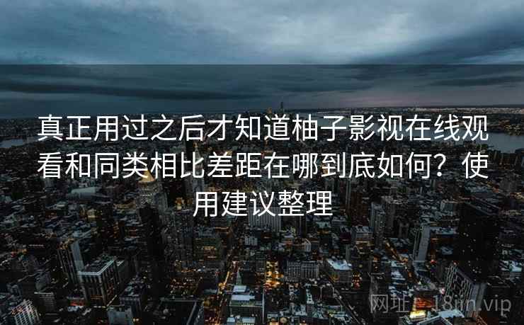 真正用过之后才知道柚子影视在线观看和同类相比差距在哪到底如何?使用建议整理 真正用过之后才知道柚子影视在线观看和同类相比差距在哪到底如何?使用建议整理