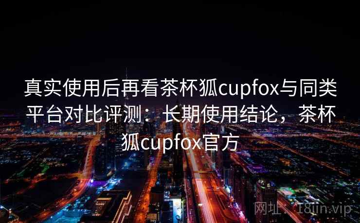 真实使用后再看茶杯狐cupfox与同类平台对比评测:长期使用结论,茶杯狐cupfox官方 真实使用后再看茶杯狐cupfox与同类平台对比评测:长期使用结论,茶杯狐cupfox官方