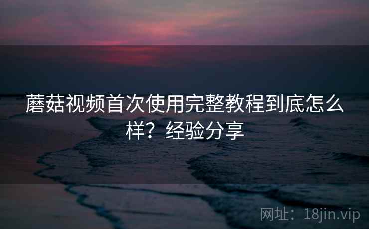 蘑菇视频首次使用完整教程到底怎么样?经验分享 蘑菇视频首次使用完整教程到底怎么样?经验分享