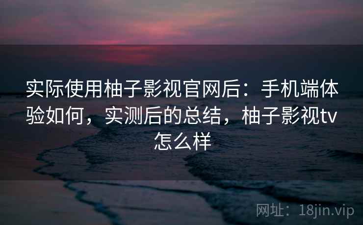 实际使用柚子影视官网后：手机端体验如何，实测后的总结，柚子影视tv怎么样