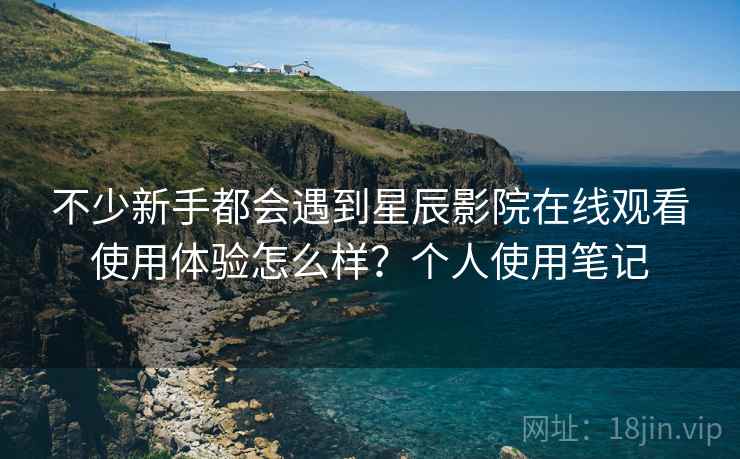 不少新手都会遇到星辰影院在线观看使用体验怎么样？个人使用笔记