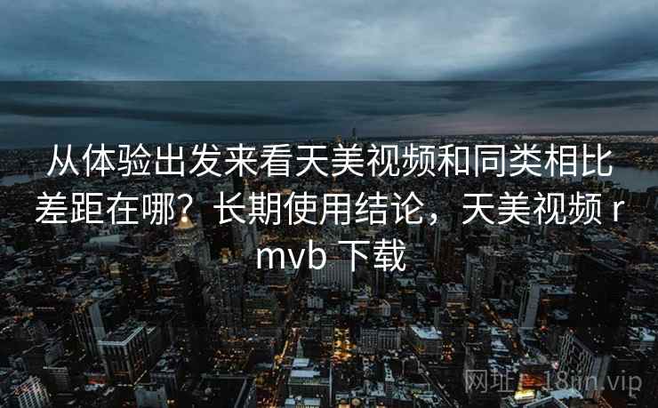 从体验出发来看天美视频和同类相比差距在哪?长期使用结论,天美视频 rmvb 下载 从体验出发来看天美视频和同类相比差距在哪?长期使用结论,天美视频 rmvb 下载